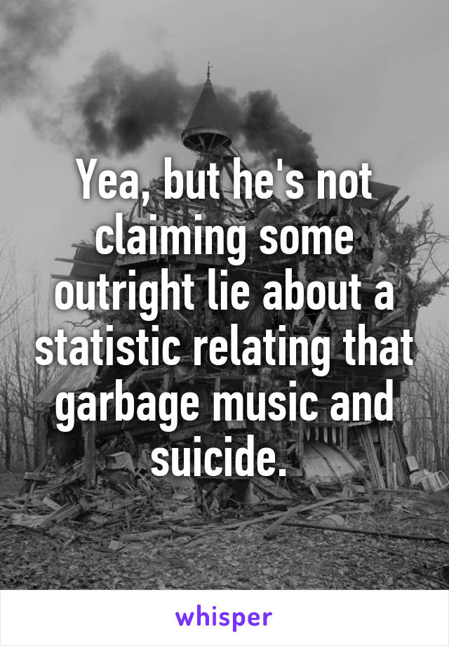 Yea, but he's not claiming some outright lie about a statistic relating that garbage music and suicide. 