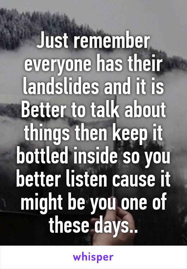 Just remember everyone has their landslides and it is Better to talk about things then keep it bottled inside so you better listen cause it might be you one of these days..