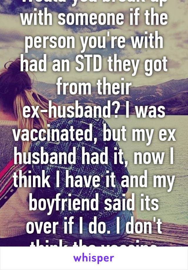 Would you break up with someone if the person you're with had an STD they got from their ex-husband? I was vaccinated, but my ex husband had it, now I think I have it and my boyfriend said its over if I do. I don't think the vaccine worked:(