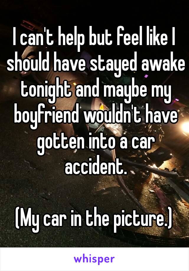 I can't help but feel like I should have stayed awake tonight and maybe my boyfriend wouldn't have gotten into a car accident.

(My car in the picture.)