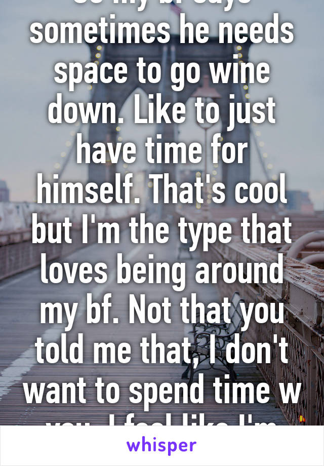 So my bf says sometimes he needs space to go wine down. Like to just have time for himself. That's cool but I'm the type that loves being around my bf. Not that you told me that, I don't want to spend time w you, I feel like I'm bothering you. 