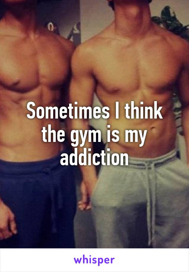 Sometimes I think the gym is my addiction