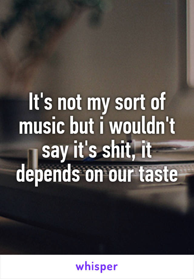 It's not my sort of music but i wouldn't say it's shit, it depends on our taste