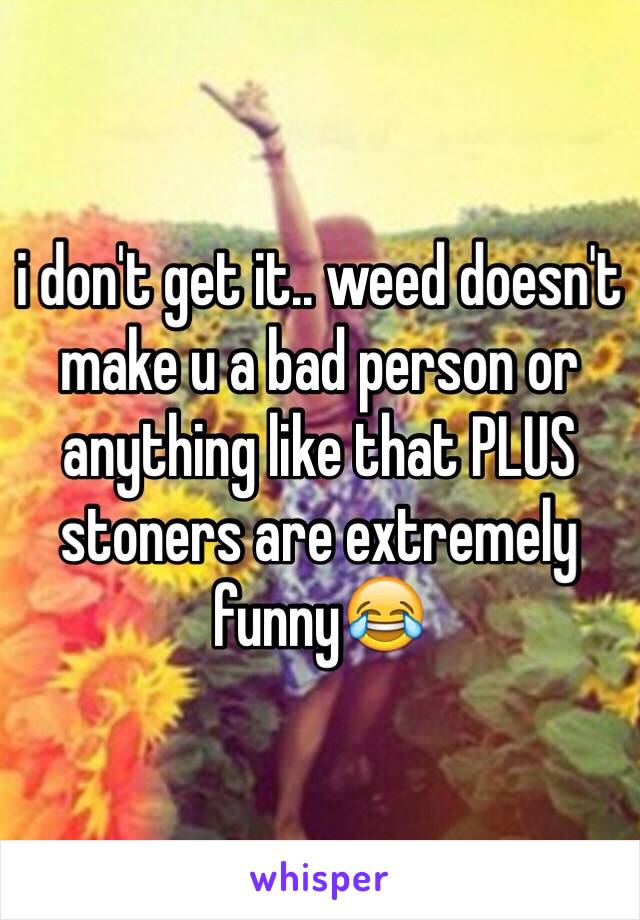 i don't get it.. weed doesn't make u a bad person or anything like that PLUS stoners are extremely funny😂