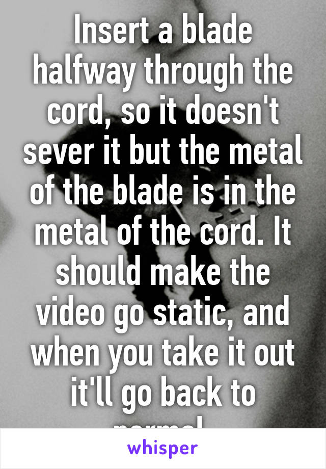 Insert a blade halfway through the cord, so it doesn't sever it but the metal of the blade is in the metal of the cord. It should make the video go static, and when you take it out it'll go back to normal 