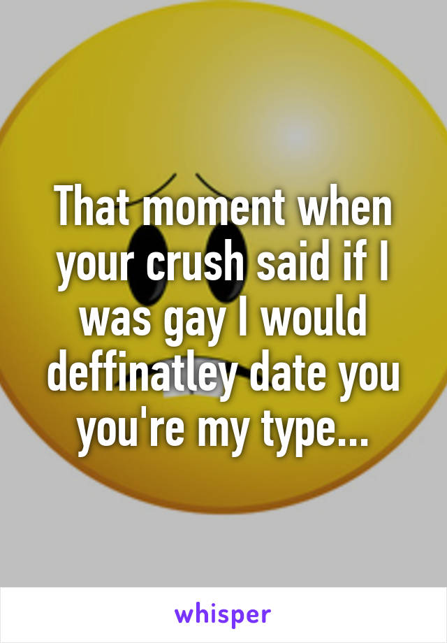 That moment when your crush said if I was gay I would deffinatley date you you're my type...