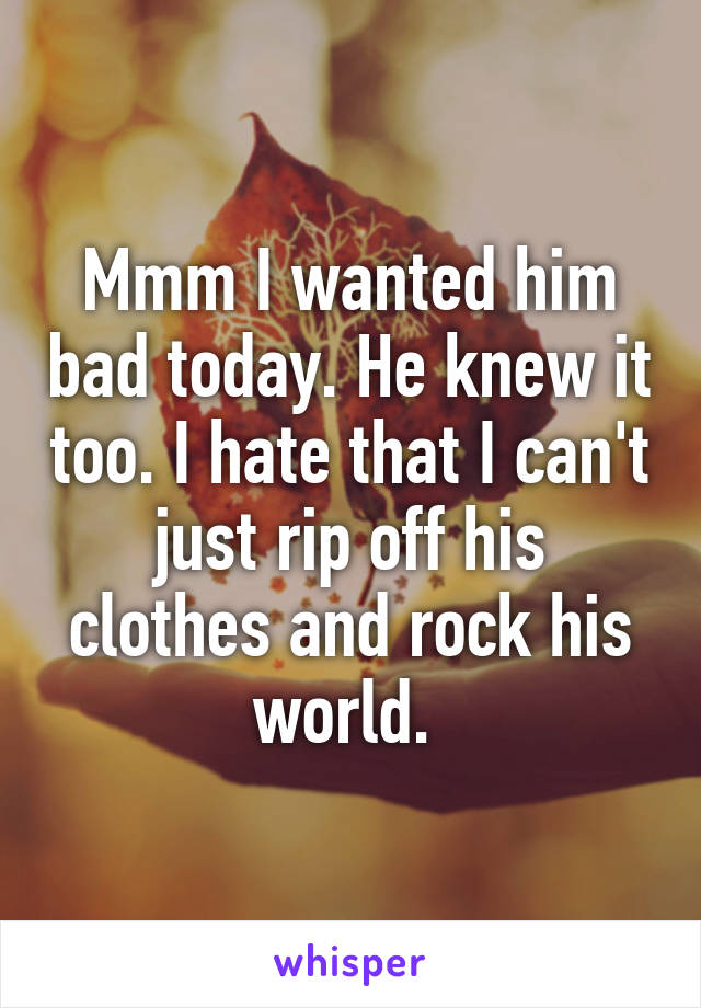 Mmm I wanted him bad today. He knew it too. I hate that I can't just rip off his clothes and rock his world. 