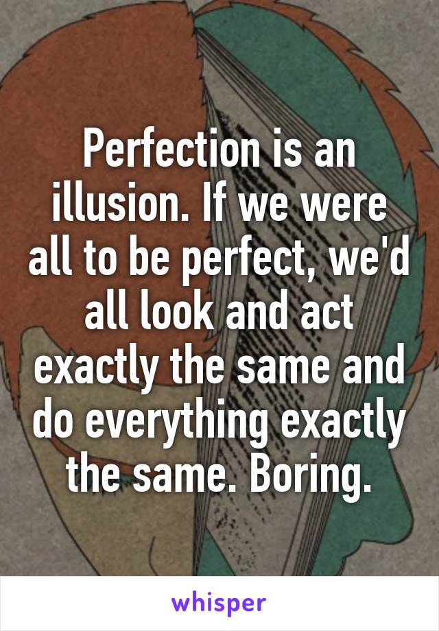 Perfection is an illusion. If we were all to be perfect, we'd all look and act exactly the same and do everything exactly the same. Boring.