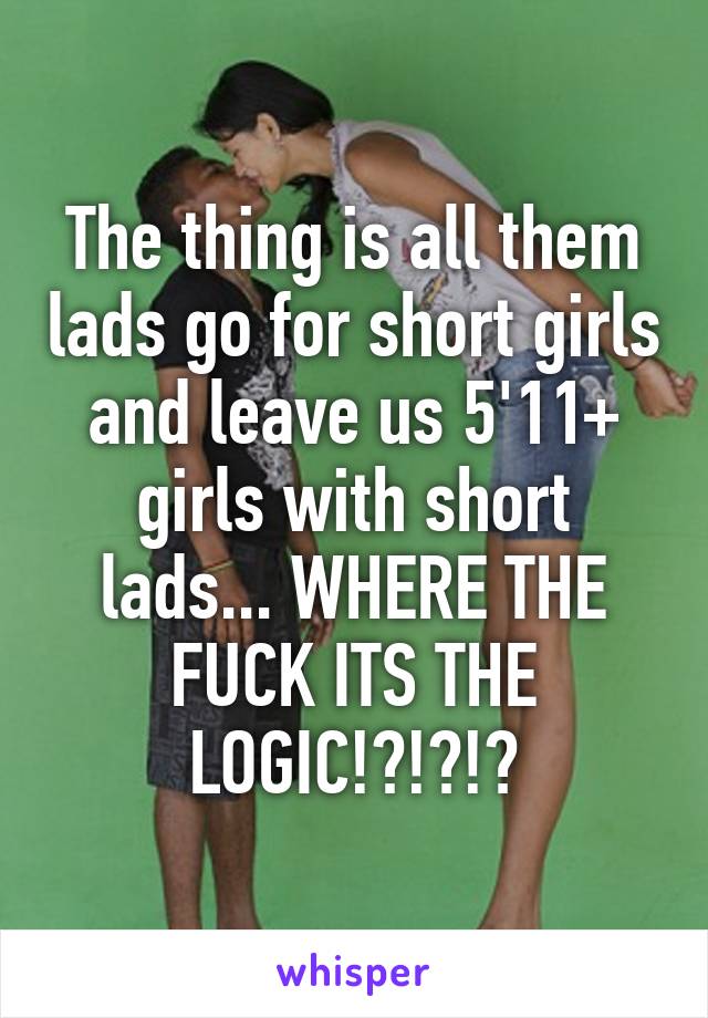 The thing is all them lads go for short girls and leave us 5'11+ girls with short lads... WHERE THE FUCK ITS THE LOGIC!?!?!?