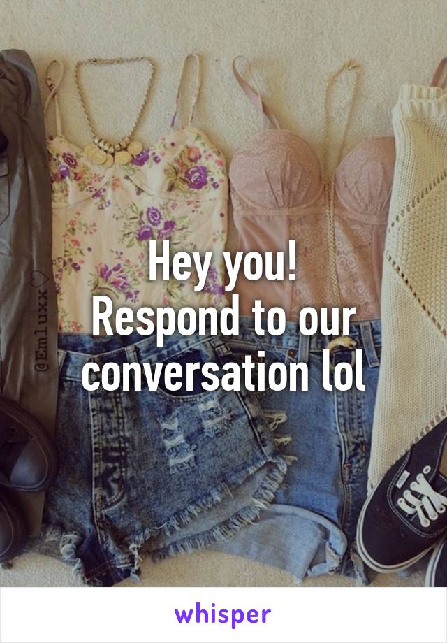 Hey you!
Respond to our conversation lol