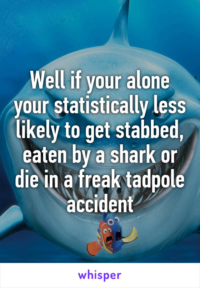 Well if your alone your statistically less likely to get stabbed, eaten by a shark or die in a freak tadpole accident