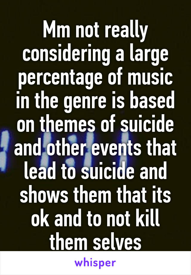 Mm not really considering a large percentage of music in the genre is based on themes of suicide and other events that lead to suicide and shows them that its ok and to not kill them selves