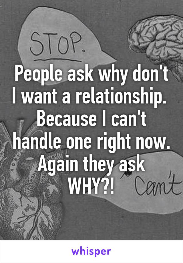 People ask why don't I want a relationship. 
Because I can't handle one right now.
Again they ask WHY?!