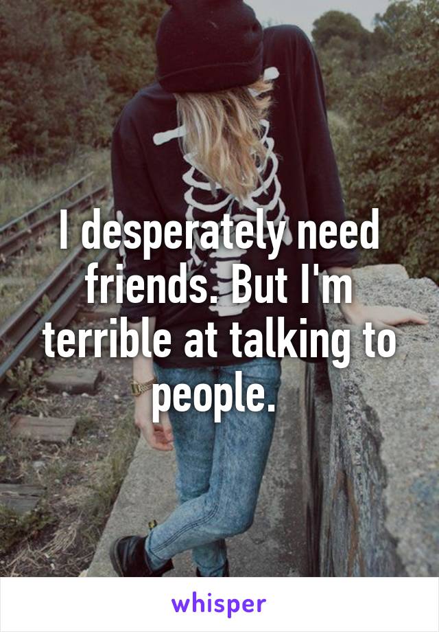 I desperately need friends. But I'm terrible at talking to people. 