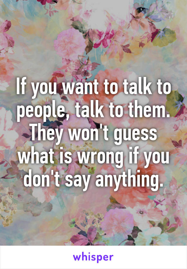 If you want to talk to people, talk to them. They won't guess what is wrong if you don't say anything.