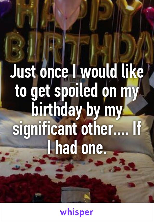 Just once I would like to get spoiled on my birthday by my significant other.... If I had one.