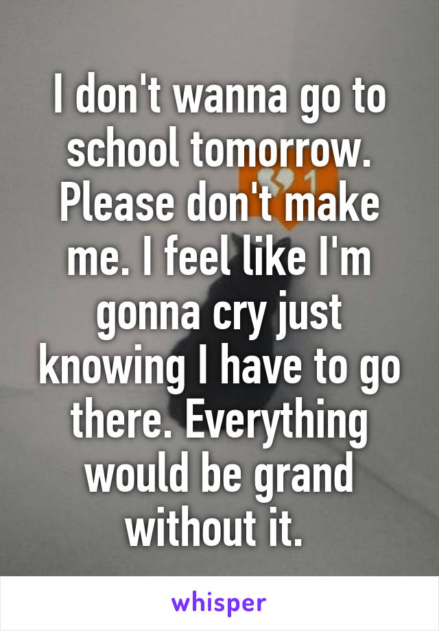 I don't wanna go to school tomorrow. Please don't make me. I feel like I'm gonna cry just knowing I have to go there. Everything would be grand without it. 