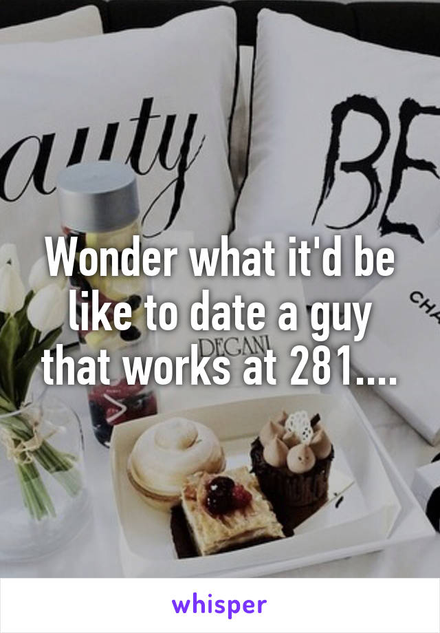 Wonder what it'd be like to date a guy that works at 281....