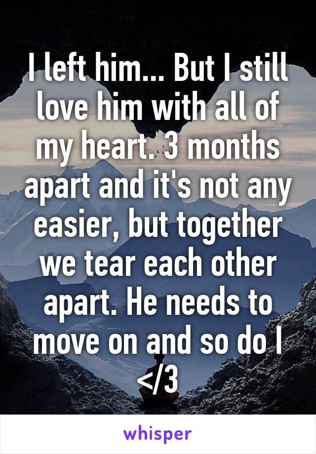 I left him... But I still love him with all of my heart. 3 months apart and it's not any easier, but together we tear each other apart. He needs to move on and so do I </3