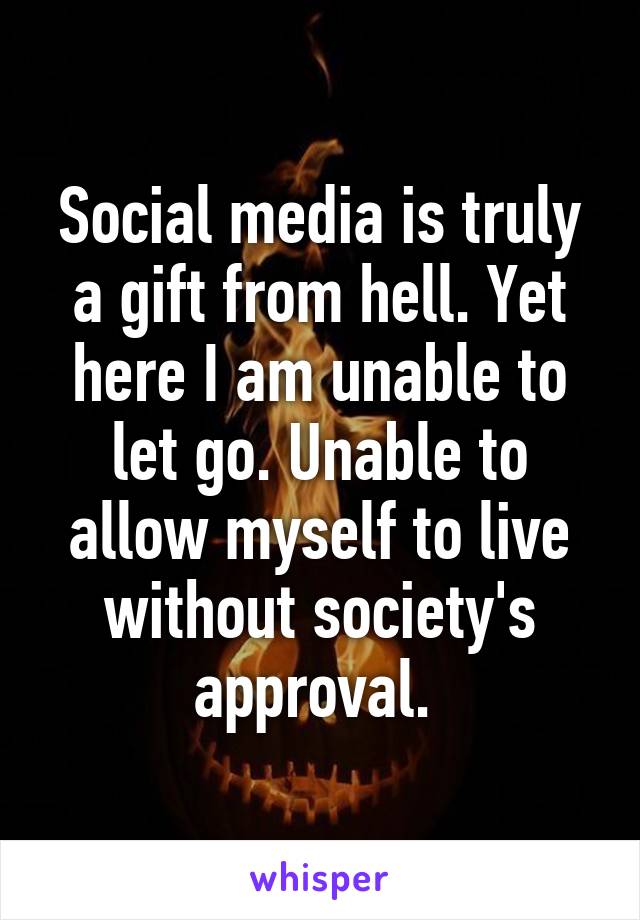 Social media is truly a gift from hell. Yet here I am unable to let go. Unable to allow myself to live without society's approval. 