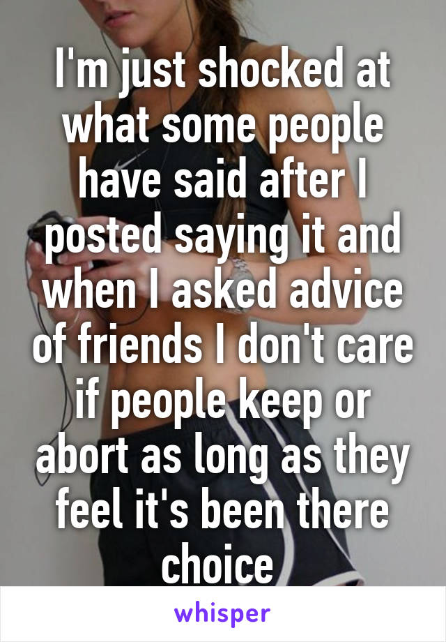 I'm just shocked at what some people have said after I posted saying it and when I asked advice of friends I don't care if people keep or abort as long as they feel it's been there choice 