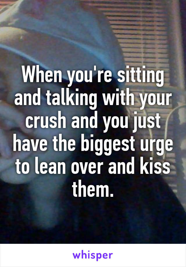 When you're sitting and talking with your crush and you just have the biggest urge to lean over and kiss them.