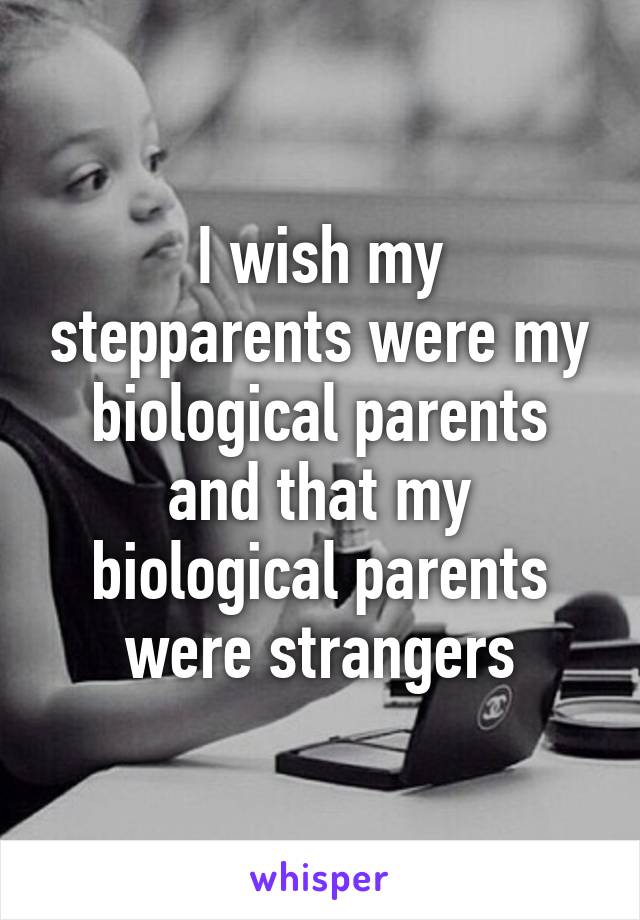 I wish my stepparents were my biological parents and that my biological parents were strangers