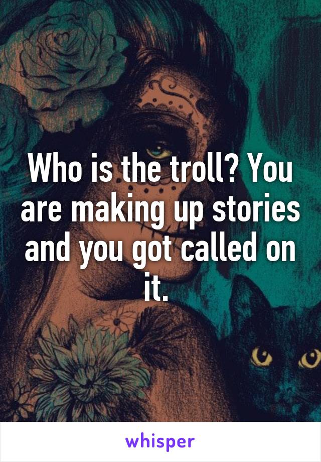 Who is the troll? You are making up stories and you got called on it. 