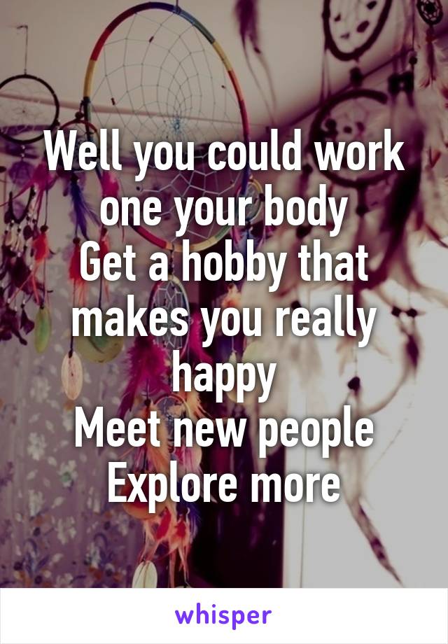 Well you could work one your body
Get a hobby that makes you really happy
Meet new people
Explore more