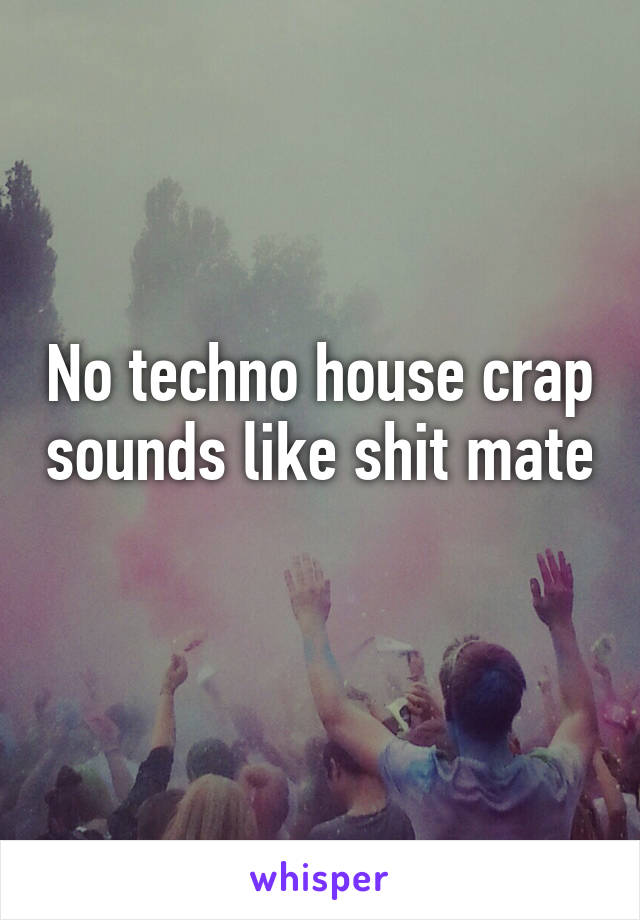 No techno house crap sounds like shit mate 