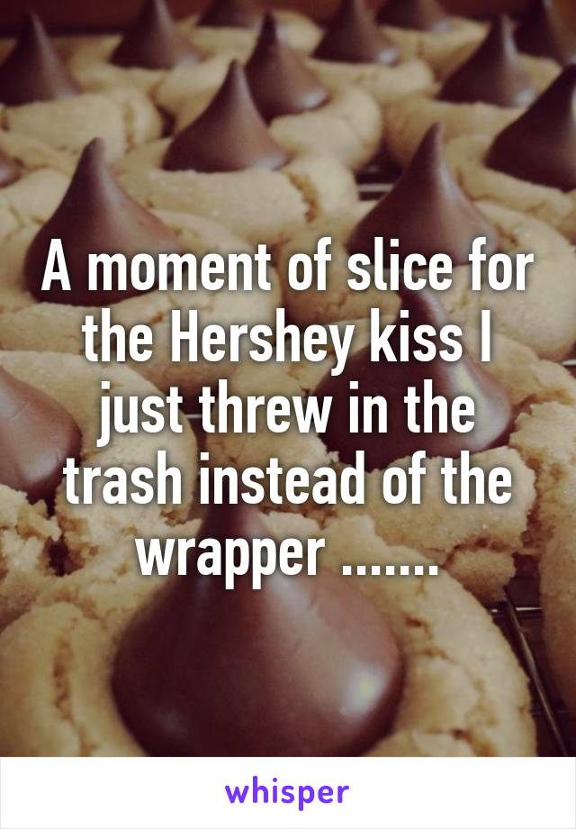 A moment of slice for the Hershey kiss I just threw in the trash instead of the wrapper .......