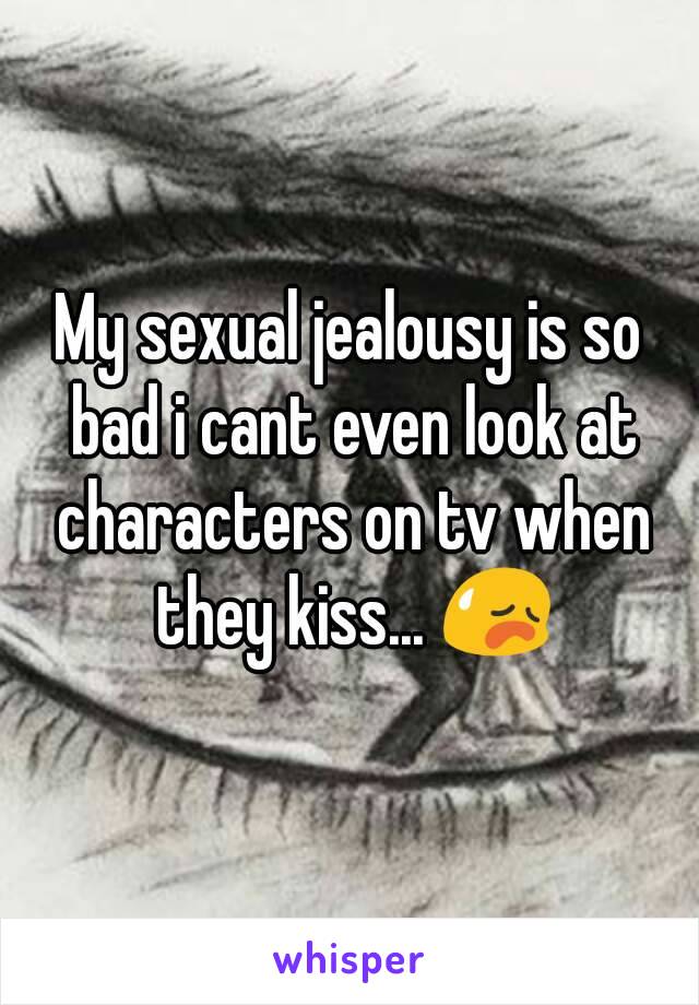 My sexual jealousy is so bad i cant even look at characters on tv when they kiss... 😥