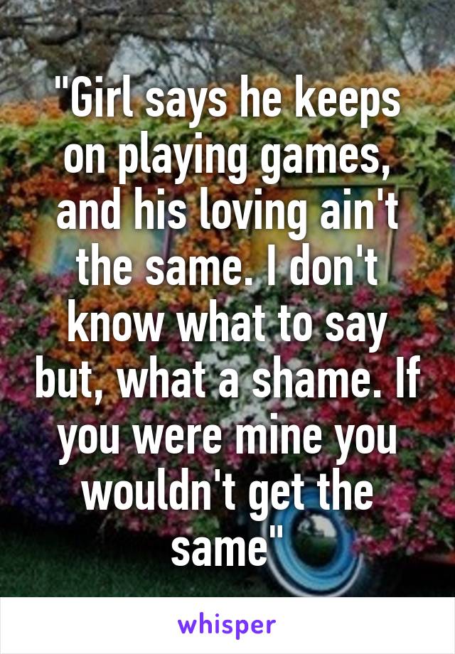 "Girl says he keeps on playing games, and his loving ain't the same. I don't know what to say but, what a shame. If you were mine you wouldn't get the same"