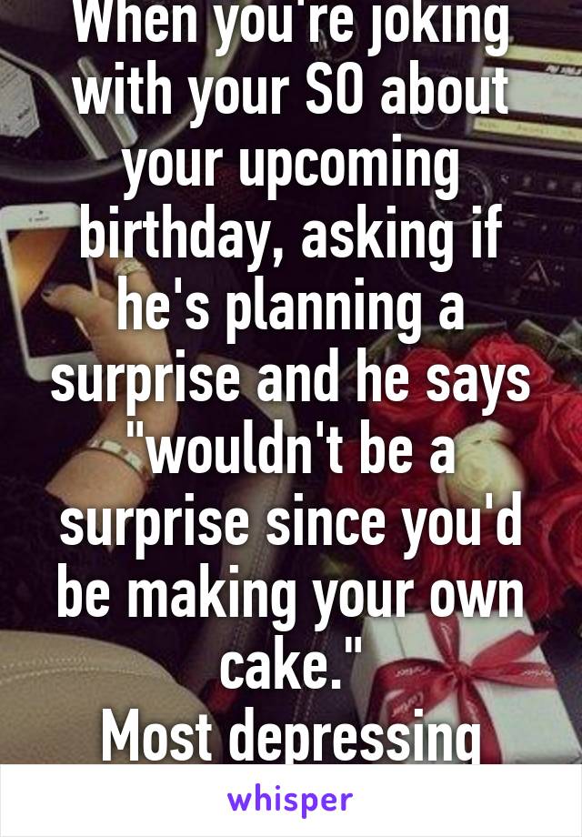 When you're joking with your SO about your upcoming birthday, asking if he's planning a surprise and he says "wouldn't be a surprise since you'd be making your own cake."
Most depressing sentence ever. 