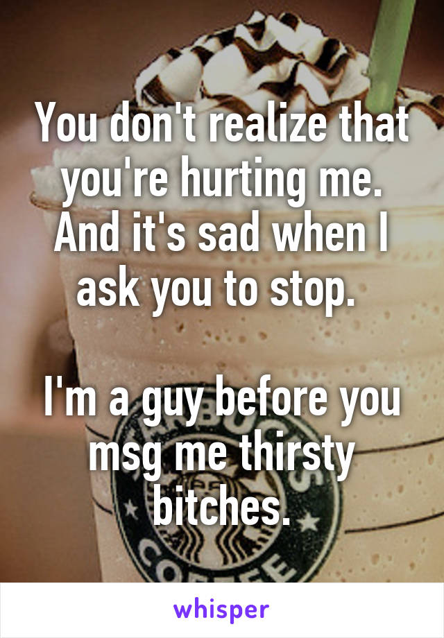 You don't realize that you're hurting me. And it's sad when I ask you to stop. 

I'm a guy before you msg me thirsty bitches.