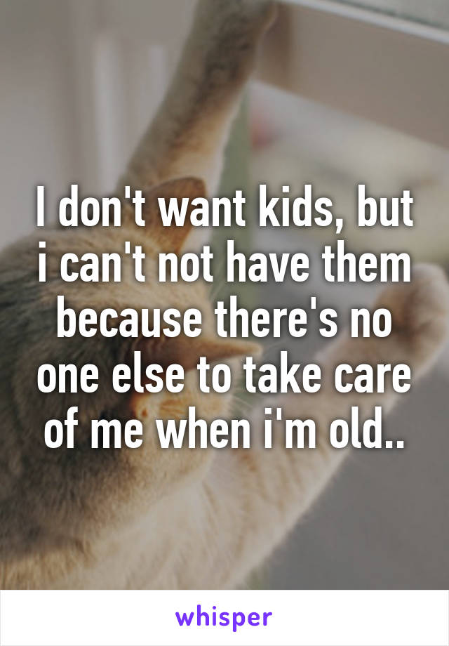 I don't want kids, but i can't not have them because there's no one else to take care of me when i'm old..