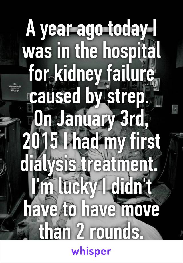 A year ago today I was in the hospital for kidney failure caused by strep. 
On January 3rd, 2015 I had my first dialysis treatment. 
I'm lucky I didn't have to have move than 2 rounds.