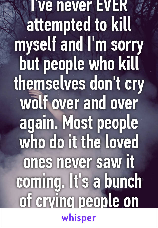 I've never EVER attempted to kill myself and I'm sorry but people who kill themselves don't cry wolf over and over again. Most people who do it the loved ones never saw it coming. It's a bunch of crying people on here for attention. 