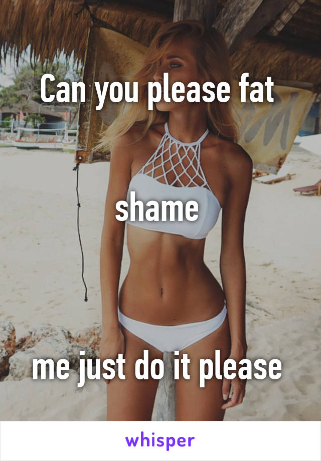 Can you please fat 


shame 



me just do it please 