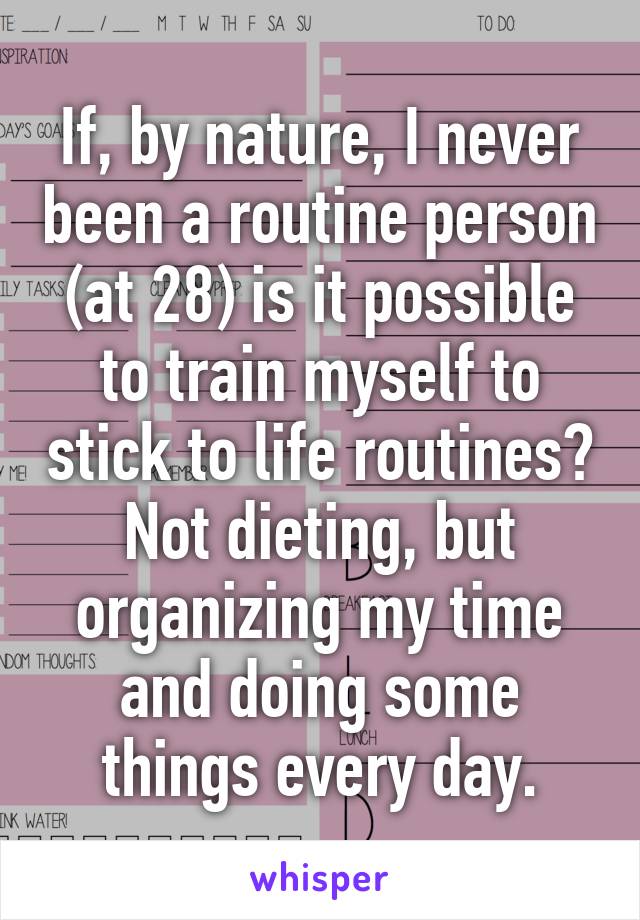 If, by nature, I never been a routine person (at 28) is it possible to train myself to stick to life routines? Not dieting, but organizing my time and doing some things every day.