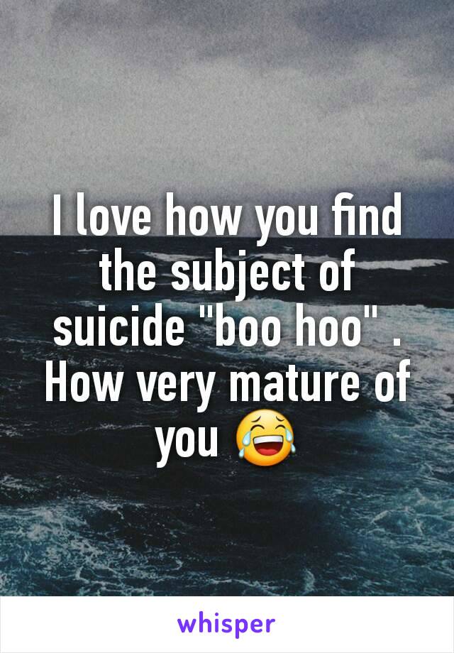 I love how you find the subject of suicide "boo hoo" . How very mature of you 😂