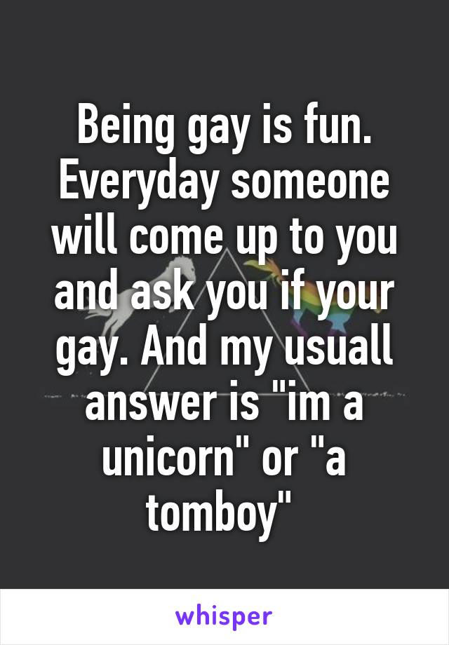 Being gay is fun.
Everyday someone will come up to you and ask you if your gay. And my usuall answer is "im a unicorn" or "a tomboy" 