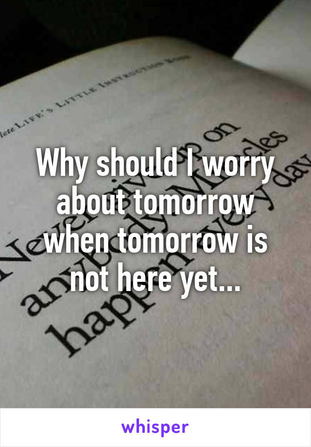 Why should I worry about tomorrow when tomorrow is not here yet...