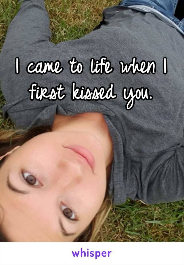 I came to life when I first kissed you. 