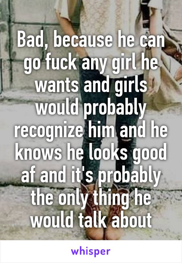 Bad, because he can go fuck any girl he wants and girls would probably recognize him and he knows he looks good af and it's probably the only thing he would talk about