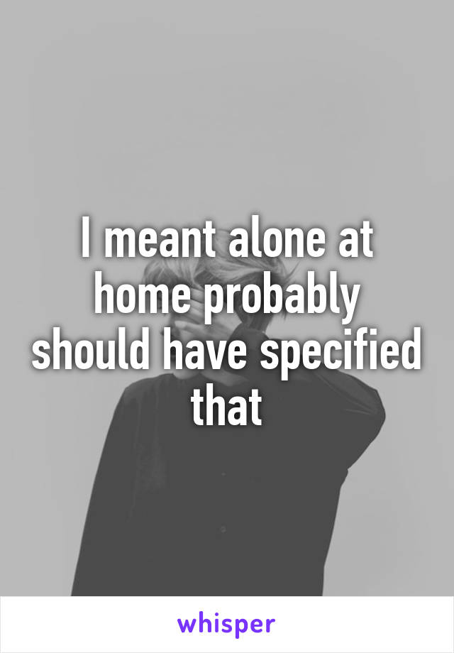 I meant alone at home probably should have specified that