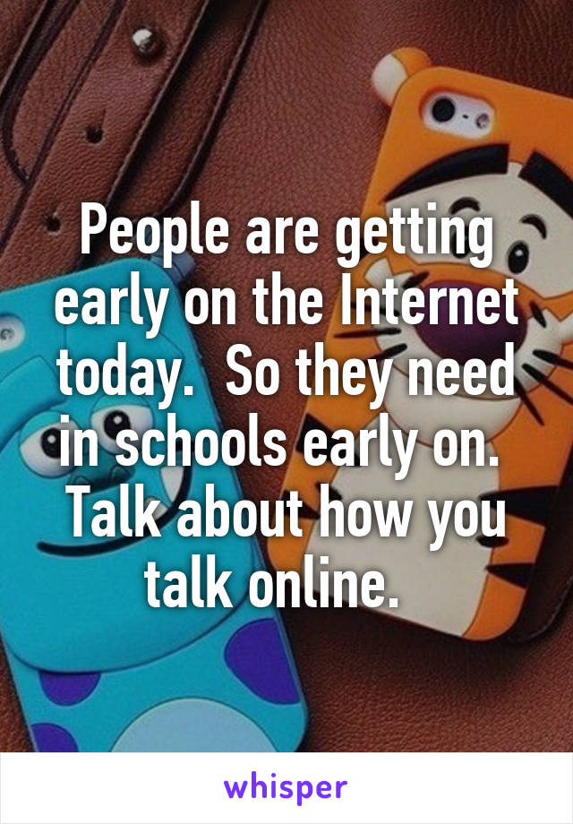 People are getting early on the Internet today.  So they need in schools early on.  Talk about how you talk online.  