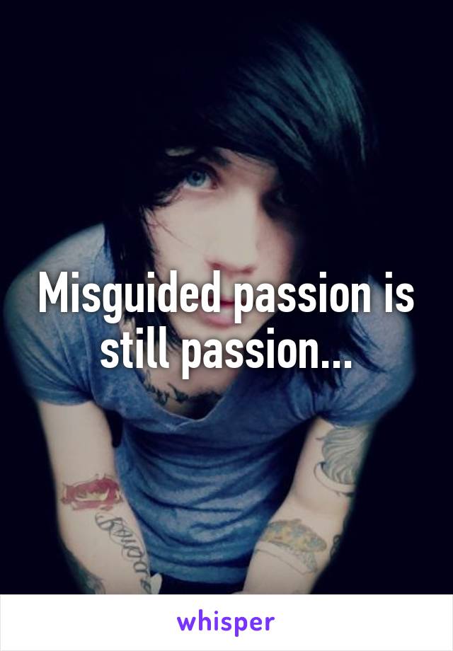 Misguided passion is still passion...