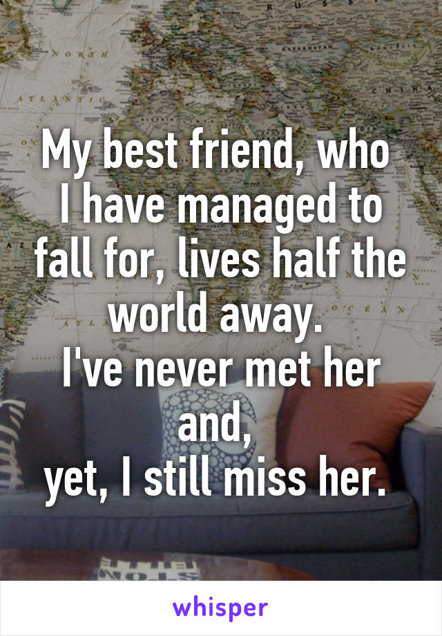 My best friend, who 
I have managed to fall for, lives half the world away. 
I've never met her and, 
yet, I still miss her. 