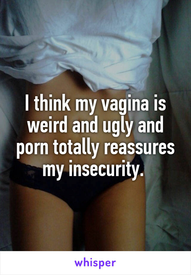 I think my vagina is weird and ugly and porn totally reassures my insecurity. 